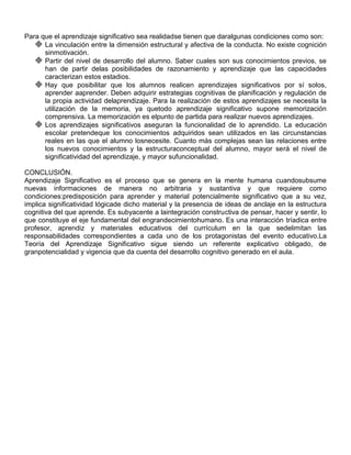 Para que el aprendizaje significativo sea realidadse tienen que daralgunas condiciones como son:
    La vinculación entre la dimensión estructural y afectiva de la conducta. No existe cognición
      sinmotivación.
    Partir del nivel de desarrollo del alumno. Saber cuales son sus conocimientos previos, se
      han de partir delas posibilidades de razonamiento y aprendizaje que las capacidades
      caracterizan estos estadios.
    Hay que posibilitar que los alumnos realicen aprendizajes significativos por sí solos,
      aprender aaprender. Deben adquirir estrategias cognitivas de planificación y regulación de
      la propia actividad delaprendizaje. Para la realización de estos aprendizajes se necesita la
      utilización de la memoria, ya quetodo aprendizaje significativo supone memorización
      comprensiva. La memorización es elpunto de partida para realizar nuevos aprendizajes.
    Los aprendizajes significativos aseguran la funcionalidad de lo aprendido. La educación
      escolar pretendeque los conocimientos adquiridos sean utilizados en las circunstancias
      reales en las que el alumno losnecesite. Cuanto más complejas sean las relaciones entre
      los nuevos conocimientos y la estructuraconceptual del alumno, mayor será el nivel de
      significatividad del aprendizaje, y mayor sufuncionalidad.

CONCLUSIÓN.
Aprendizaje Significativo es el proceso que se genera en la mente humana cuandosubsume
nuevas informaciones de manera no arbitraria y sustantiva y que requiere como
condiciones:predisposición para aprender y material potencialmente significativo que a su vez,
implica significatividad lógicade dicho material y la presencia de ideas de anclaje en la estructura
cognitiva del que aprende. Es subyacente a laintegración constructiva de pensar, hacer y sentir, lo
que constituye el eje fundamental del engrandecimientohumano. Es una interacción tríadica entre
profesor, aprendiz y materiales educativos del currículum en la que sedelimitan las
responsabilidades correspondientes a cada uno de los protagonistas del evento educativo.La
Teoría del Aprendizaje Significativo sigue siendo un referente explicativo obligado, de
granpotencialidad y vigencia que da cuenta del desarrollo cognitivo generado en el aula.
 