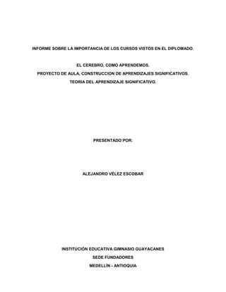 INFORME SOBRE LA IMPORTANCIA DE LOS CURSOS VISTOS EN EL DIPLOMADO.



                  EL CEREBRO, COMO APRENDEMOS.

  PROYECTO DE AULA, CONSTRUCCION DE APRENDIZAJES SIGNIFICATIVOS.

               TEORIA DEL APRENDIZAJE SIGNIFICATIVO.




                         PRESENTADO POR:




                    ALEJANDRO VÉLEZ ESCOBAR




            INSTITUCIÓN EDUCATIVA GIMNASIO GUAYACANES

                        SEDE FUNDADORES

                       MEDELLÍN - ANTIOQUIA
 