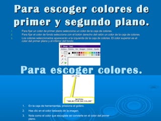 Para escoger colores de
primer y segundo plano.
1.
2.
3.

Para fijar un color de primer plano selecciona un color de la caja de colores.
Para fijar el color de fondo selecciona con el botón derecho del ratón un color de la caja de colores.
Los colores seleccionados aparecerán a la izquierda de la caja de colores. El color superior es el
color del primer plano y el inferior del fondo.

Para escoger colores.

1.

En la caja de herramientas, presiona el gotero.

2.

Has clic en el color deseado de la imagen.

3.

Nota como el color que escogiste se convierte en el color del primer
plano.

 