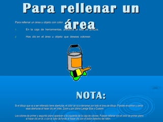 Para rellenar un
área

Para rellenar un área u objeto con color.
1.
2.

En la caja de herramientas, presiona la lata de pintura.
Has clic en el área u objeto que deseas colorear.

NOTA:
Si el dibujo que va a ser rellenado tiene aberturas, el color se va a derramar por todo el área de dibujo. Puedes encontrar y cerrar
esas aberturas al hacer clic en View, Zoom y por último Larege Size o Custom.
Los colores de primer y segundo plano aparecen a la izquierda de la caja de colores. Puedes rellenar con el color de primer plano
al hacer clic en el, o con el color de fondo al hacer clic con el botón derecho del ratón.

 