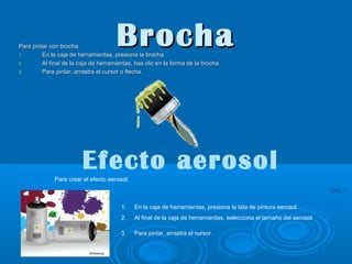 Brocha

Para pintar con brocha:
1.
En la caja de herramientas, presiona la brocha.
2.
Al final de la caja de herramientas, has clic en la forma de la brocha
3.
Para pintar, arrastra el cursor o flecha.

Efecto aerosol
Para crear el efecto aerosol:

1.

En la caja de herramientas, presiona la lata de pintura aerosol.

2.

Al final de la caja de herramientas, selecciona el tamaño del aerosol

3.

Para pintar, arrastra el cursor.

 
