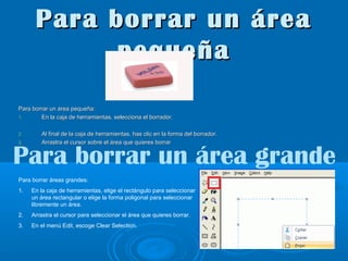 Para borrar un área
pequeña
Para borrar un área pequeña:
1.
En la caja de herramientas, selecciona el borrador.
2.
3.

Al final de la caja de herramientas, has clic en la forma del borrador.
Arrastra el cursor sobre el área que quieres borrar

Para borrar un área grande
Para borrar áreas grandes:
1.

En la caja de herramientas, elige el rectángulo para seleccionar
un área rectangular o elige la forma poligonal para seleccionar
libremente un área.

2.

Arrastra el cursor para seleccionar el área que quieres borrar.

3.

En el menú Edit, escoge Clear Selection.

 