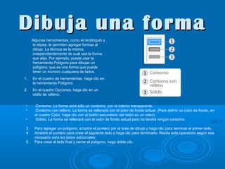 Dibuja una forma
Algunas herramientas, como el rectángulo y
la elipse, le permiten agregar formas al
dibujo. La técnica es la misma,
independientemente de cuál sea la forma
que elija. Por ejemplo, puede usar la
herramienta Polígono para dibujar un
polígono, que es una forma que puede
tener un número cualquiera de lados.
1.

En el cuadro de herramientas, haga clic en
la herramienta Polígono.

2.

En el cuadro Opciones, haga clic en un
estilo de relleno:

•
•
•
3.
4.
5.

Contorno. La forma será sólo un contorno, con el interior transparente.
Contorno con relleno. La forma se rellenará con el color de fondo actual. (Para definir un color de fondo, en
el cuadro Color, haga clic con el botón secundario del ratón en un color).
Sólido. La forma se rellenará con el color de fondo actual pero no tendrá ningún contorno.
Para agregar un polígono, arrastre el puntero por el área de dibujo y haga clic para terminar el primer lado.
Arrastre el puntero para crear el siguiente lado y haga clic para terminarlo. Repita esta operación según sea
necesario para los lados adicionales.
Para crear el lado final y cerrar el polígono, haga doble clic.

 