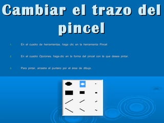 Cambiar el trazo del
pincel
1.

En el cuadro de herramientas, haga clic en la herramienta Pincel

2.

En el cuadro Opciones, haga clic en la forma del pincel con la que desea pintar.

3.

Para pintar, arrastre el puntero por el área de dibujo.

 
