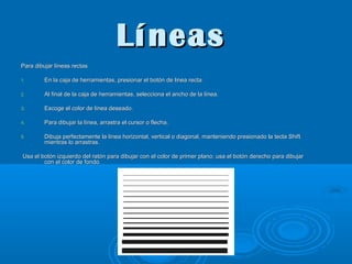 Líneas
Para dibujar líneas rectas
1.

En la caja de herramientas, presionar el botón de linea recta.

2.

Al final de la caja de herramientas, selecciona el ancho de la línea.

3.

Escoge el color de línea deseado.

4.

Para dibujar la línea, arrastra el cursor o flecha.

5.

Dibuja perfectamente la línea horizontal, vertical o diagonal, manteniendo presionado la tecla Shift
mientras lo arrastras.

Usa el botón izquierdo del ratón para dibujar con el color de primer plano; usa el botón derecho para dibujar
con el color de fondo.

 