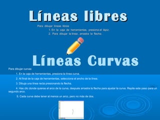 Líneas libres
Para dibujar líneas libres
1. En la caja de herramientas, presiona el lápiz.
2. Para dibujar la línea , arrastra la flecha.

Para dibujar curvas

Líneas Curvas

1. En la caja de herramientas, presiona la línea curva.
2. Al final de la caja de herramientas, selecciona el ancho de la línea.
3. Dibuja una línea recta presionando la flecha.
4. Has clic donde quieras el arco de la curva, después arrastra la flecha para ajustar la curva. Repite este paso para un
segundo arco.
5. Cada curva debe tener al menos un arco, pero no más de dos.

 