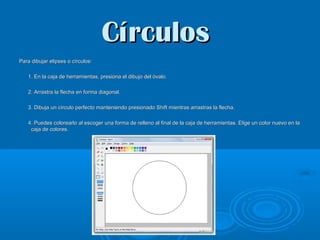 Círculos
Para dibujar elipses o círculos:
1. En la caja de herramientas, presiona el dibujo del óvalo.
2. Arrastra la flecha en forma diagonal.
3. Dibuja un círculo perfecto manteniendo presionado Shift mientras arrastras la flecha.
4. Puedes colorearlo al escoger una forma de relleno al final de la caja de herramientas. Elige un color nuevo en la
caja de colores.

 