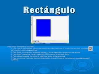 Rectángulo

Para dibujar rectángulo o cuadrado:
1. En la caja de herramientas, presiona el botón del cuadro para crear un cuadro con esquinas, o presiona
para crear un cuadro SIN esquinas.
2. Para dibujar un rectángulo, arrastra la felchas en forma diagonal en la dirección que quieras.
3. Para dibujar cuadrados, mantén presionado Shift mientras arrasyras la flecha.
4. Para colorearloescoge una forma de relleno de la caja de herramientas.
5. Para el ancho de los bordes slecciona línea recta o curva en la caja de herramientas, después regresa al
cuadrado.

 