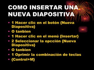 COMO INSERTAR UNA  NUEVA DIAPOSITIVA 1 Hacer clic en el botón {Nueva Diapositiva} O tanbien 1 Hacer clic en el menú {Insertar} 2 Seleccionar la opcción {Nueva Diapositiva} O tanbien  1 Oprimir la combinación de teclas {Control+M} 