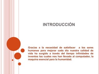 INTRODUCCIÓNGracias a la necesidad de satisfacer  a los seres humanos para mejorar cada día nuestra calidad de vida ha surgido a través del tiempo infinidades de inventos los cuales nos han llevado al computador, la maquina esencial para la humanidad. 