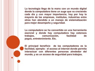 La tecnología llega de la mano con un mundo digital donde la computadora tiene un auge que va creciendo  cada día y con mayor importancia; hoy por hoy la mayoría de las empresas, institutos, industrias entre otros han atendido a un manejo de sistematización  para mejor desempeño y seguridad.La computadora se ha convertido en una herramienta esencial y donde hay computadora hay extensos trabajos, comunicación, facilidad de pagos, entretenimiento. Etc. El principal beneficio  de las computadores es la facilidad, ejemplo:  el acceso al internet donde permita interactuar con diferentes personas alrededor del mundo, y es un acceso de seguridad para trabajos.