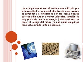 Las computadoras son el invento mas utilizado por la humanidad, el principal objetivo de este invento es aprender y a civilizarnos con las cosas nuevas que cada día surgen a mayor velocidad, también es muy probable que la tecnología (computadores) va hacer el trabajo del futuro ya que estas maquinas han evolucionado junto a nosotros.