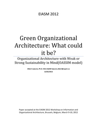 EIASM	
  2012	
  

Green	
  Organizational	
  
Architecture:	
  What	
  could	
  
it	
  be?	
  
Organizational	
  Architecture	
  with	
  Weak	
  or	
  
Strong	
  Sustainability	
  in	
  Mind(OASSIM	
  model)	
  
	
  
Albert	
  Lejeune,	
  Ph.D.	
  ESG-­‐UQAM	
  lejeune.albert@uqam.ca	
  
13/02/2012	
  
	
  

	
  
	
  
	
  

Paper	
  accepted	
  at	
  the	
  EIASM	
  2012	
  Workshop	
  on	
  Information	
  and	
  
Organizational	
  Architecture,	
  Brussels,	
  Belgium,	
  March	
  9-­‐10,	
  2012	
  

 