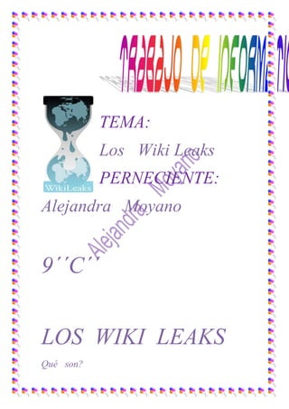 TEMA:<br />Los   Wiki Leaks<br />PERNECIENTE:<br />Alejandra   Moyano<br />9´´C´´<br />LOS  WIKI  LEAKS<br />120651546225Qué   son?<br />Wiki Leaks ( [de información]’) es una organización mediática internacional sin ánimo de lucro que publica a través de su sitio web informes anónimos y documentos filtrados con contenido sensible en materia de interés público, preservando el anonimato de sus fuentes.[1] El lanzamiento del sitio se realizó en diciembre de 2006, su actividad comenzó en julio de 2007.<br />Como   se    clasifican? <br />La especialista en temas de acceso a la información señala a CNNMéxico que esta sobre clasificación en SIPRNet -el sistema del que provienen los cables filtrados- eleva los costos en seguridad informática y representa un reto a la transparencia gubernamental.<br />“El sistema está sobre clasificando (cables) y eso no es bueno para la seguridad de Estados Unidos, porque no estamos más seguros en la oscuridad, y clasificar información en Estados Unidos cuesta carísimo (...) Están clasificando información que debería ser pública”, dice a CNNMéxico.<br />SIPRNet  es una red de información creada después de los atentados terroristas del 11 de septiembre de 2001 en Estados Unidos, con el objetivo de transmitir información clasificada entre los Departamentos de Defensa y de Estado.<br /> “(Sobre clasificar los cables) es una inversión gigantesca del manejo de la información, de códigos de seguridad, de candados que finalmente (Bradley) Manning pudo sacar porque tenía acceso a SIPRNet”, asegura Martínez.<br />Martínez asegura que el informe del NSA parte de la noción de que cerca de 100, 000 de los de 251, 287 cables filtrados por WikiLeaks pueden conseguirse mediante solicitudes de información y que sólo hay pocos con la clasificación de distribución limitada, la más alta en SIPRNet.<br />lefttopA tres días de las filtraciones de WikiLeaks, la secretaria de Estado, Hillary Clinton, había contactado a un total de 186 gobiernos y ante los medios admitió que era lamentable que la información que debía ser confidencial se haya hecho pública. <br />El NSA es una organización no gubernamental que se especializa en desclasificar documentos a través de leyes de transparencia. Ha publicado 27 libros que cubren temas tan variados como la represión militar en Latinoamérica en la década de 1970, las movilizaciones estudiantiles alrededor del mundo en 1968, las actividades clandestinas de la CIA y el espionaje en Medio Oriente<br />leftcenter<br />