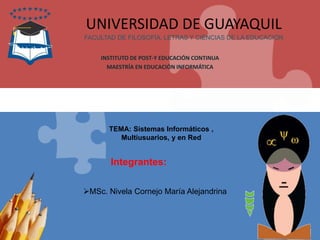 Integrantes:
UNIVERSIDAD DE GUAYAQUIL
FACULTAD DE FILOSOFÍA, LETRAS Y CIENCIAS DE LA EDUCACIÓN
INSTITUTO DE POST-Y EDUCACIÓN CONTINUA
MAESTRÍA EN EDUCACIÓN INFORMÁTICA
TEMA: Sistemas Informáticos ,
Multiusuarios, y en Red
MSc. Nivela Cornejo María Alejandrina
 