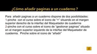 Para añadir paginas a un cuaderno dispone de dos posibilidades: 
1-pinche con el curso sobre el icono de “+” situando en el margen 
superior derecho de la interfaz del Maquetador de cuadernia 
2-pinche con el curso sobre el icono de “gestionar paginas” situado 
en el margen superior izquierdo de la interfaz del Maquetador de 
cuadernia. Pinche sobre el icono de “añadir” 
 