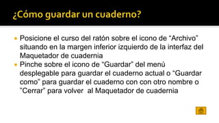  Posicione el curso del ratón sobre el icono de “Archivo” 
situando en la margen inferior izquierdo de la interfaz del 
Maquetador de cuadernia 
 Pinche sobre el icono de “Guardar” del menú 
desplegable para guardar el cuaderno actual o “Guardar 
como” para guardar el cuaderno con con otro nombre o 
”Cerrar” para volver al Maquetador de cuadernia 
 