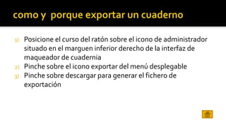 1) Posicione el curso del ratón sobre el icono de administrador 
situado en el marguen inferior derecho de la interfaz de 
maqueador de cuadernia 
2) Pinche sobre el icono exportar del menú desplegable 
3) Pinche sobre descargar para generar el fichero de 
exportación 
 