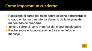  Posesione el curso del ratón sobre el icono administrador 
situado en la margen inferior derecho de la interfaz del 
maquetado de cuaderna 
 pinche sobre el icono importar del menú desplegable 
 Pinche sobre el icono examinar tras a ver leído el 
mensaje 
 