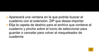  Aparecerá una ventana en la que podrás buscar el 
cuaderno con el extensión. ZIP que desea importar 
 Elija la capeta de destino para el archivo que contiene el 
cuaderno y pinche sobre el icono de seleccionar para 
guardar o cancelar para volver al maqueteador de 
cuadernia 
 