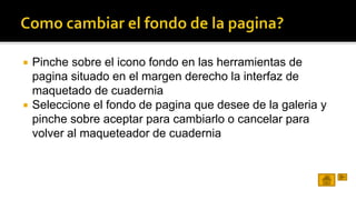  Pinche sobre el icono fondo en las herramientas de 
pagina situado en el margen derecho la interfaz de 
maquetado de cuadernia 
 Seleccione el fondo de pagina que desee de la galeria y 
pinche sobre aceptar para cambiarlo o cancelar para 
volver al maqueteador de cuadernia 
 