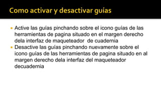  Active las guías pinchando sobre el icono guías de las 
herramientas de pagina situado en el margen derecho 
dela interfaz de maqueteador de cuadernia 
 Desactive las guías pinchando nuevamente sobre el 
icono guías de las herramientas de pagina situado en al 
margen derecho dela interfaz del maqueteador 
decuadernia 
 