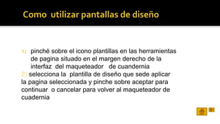 1) pinché sobre el icono plantillas en las herramientas 
de pagina situado en el margen derecho de la 
interfaz del maqueteador de cuandernia 
2) selecciona la plantilla de diseño que sede aplicar 
la pagina seleccionada y pinche sobre aceptar para 
continuar o cancelar para volver al maqueteador de 
cuadernia 
 
