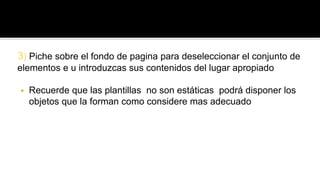 3) Piche sobre el fondo de pagina para deseleccionar el conjunto de 
elementos e u introduzcas sus contenidos del lugar apropiado 
 Recuerde que las plantillas no son estáticas podrá disponer los 
objetos que la forman como considere mas adecuado 
 