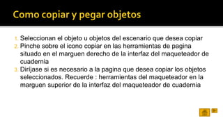 1. Seleccionan el objeto u objetos del escenario que desea copiar 
2. Pinche sobre el icono copiar en las herramientas de pagina 
situado en el marguen derecho de la interfaz del maqueteador de 
cuadernia 
3. Diríjase si es necesario a la pagina que desea copiar los objetos 
seleccionados. Recuerde : herramientas del maqueteador en la 
marguen superior de la interfaz del maqueteador de cuadernia 
 