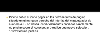  Pinche sobre el icono pegar en las herramientas de pagina 
situado en el marguen derecho del interfaz del maqueteador de 
cuadernia. Si no desea copiar elementos copiados simplemente 
no pinche sobre el icono pegar o realice una nueva selección. 
15www.educa.jccm.es 
 