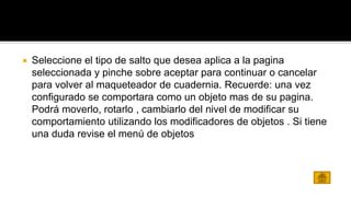  Seleccione el tipo de salto que desea aplica a la pagina 
seleccionada y pinche sobre aceptar para continuar o cancelar 
para volver al maqueteador de cuadernia. Recuerde: una vez 
configurado se comportara como un objeto mas de su pagina. 
Podrá moverlo, rotarlo , cambiarlo del nivel de modificar su 
comportamiento utilizando los modificadores de objetos . Si tiene 
una duda revise el menú de objetos 
 