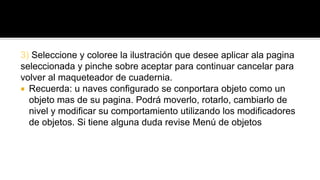 3) Seleccione y coloree la ilustración que desee aplicar ala pagina 
seleccionada y pinche sobre aceptar para continuar cancelar para 
volver al maqueteador de cuadernia. 
 Recuerda: u naves configurado se conportara objeto como un 
objeto mas de su pagina. Podrá moverlo, rotarlo, cambiarlo de 
nivel y modificar su comportamiento utilizando los modificadores 
de objetos. Si tiene alguna duda revise Menú de objetos 
 