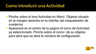  Pinche sobre el iono Actividad en Menú Objetos situado 
en la margen derecha en la interfaz del maqueteador de 
cuadernia 
 Aparecerá en el centro de la pagine el icono de Actividad 
ya seleccionado. Pinche sobre el icono i de su objetos 
para abra que se abra la ventana de configuración 
 