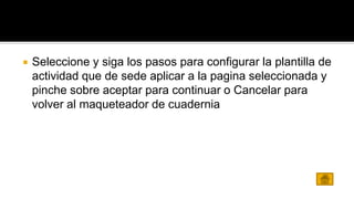 Seleccione y siga los pasos para configurar la plantilla de 
actividad que de sede aplicar a la pagina seleccionada y 
pinche sobre aceptar para continuar o Cancelar para 
volver al maqueteador de cuadernia 
 
