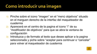 1) Pinche sobre el icono “imagen” en el “menú objetivos” situado 
en el marguen derecho de la interfaz del maqueteador de 
cuadernia 
2) Aparecerá en el centro de la pagina el icono “i” de su 
“modificador de objetivos” para que se abra la ventana de 
configuración 
3) Introduzca y de formato al texto que desee aplicar a la pagina 
seleccionada y piche sobre “aceptar para continuar o “cancelar” 
para volver al maqueteador de cuadernia 
 