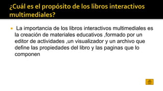  La importancia de los libros interactivos multimediales es 
la creación de materiales educativos ,formado por un 
editor de actividades ,un visualizador y un archivo que 
define las propiedades del libro y las paginas que lo 
componen 
 