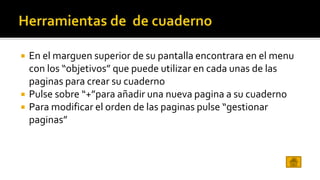  En el marguen superior de su pantalla encontrara en el menu 
con los “objetivos” que puede utilizar en cada unas de las 
paginas para crear su cuaderno 
 Pulse sobre “+”para añadir una nueva pagina a su cuaderno 
 Para modificar el orden de las paginas pulse “gestionar 
paginas” 
 