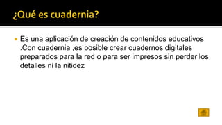  Es una aplicación de creación de contenidos educativos 
.Con cuadernia ,es posible crear cuadernos digitales 
preparados para la red o para ser impresos sin perder los 
detalles ni la nitidez 
 