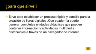  Sirve para establecer un proceso rápido y sencillo para la 
creación de libros digitales .Con cuadernia puede 
generar completas unidades didácticas que pueden 
contener información y actividades multimedia 
distribuibles a través de un navegador de internet 
 