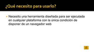  Necesito una herramienta diseñada para ser ejecutada 
en cualquier plataforma con la única condición de 
disponer de un navegador web 
 