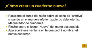  Posicione el curso del ratón sobre el icono de “archivo” 
situando en el margen inferior izquierdo dela interfaz 
Maquetador de cuadernia 
 Pinche sobre el icono “Nuevo” del menú despegable 
 Aparecerá una ventana en le que podrá nombrar el 
nuevo cuaderno 
 
