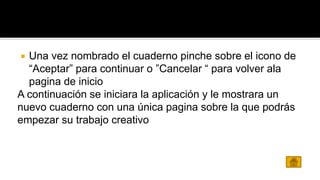  Una vez nombrado el cuaderno pinche sobre el icono de 
“Aceptar” para continuar o ”Cancelar “ para volver ala 
pagina de inicio 
A continuación se iniciara la aplicación y le mostrara un 
nuevo cuaderno con una única pagina sobre la que podrás 
empezar su trabajo creativo 
 
