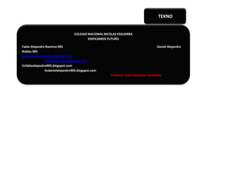 COLEGIO NACIONAL NICOLAS ESGUERRA
EDIFICAMOS FUTURO
Fabio Alejandro Ramírez 905 Daniel Alejandro
Robles 905
fabioalejandroramirez@gmail.com
CNNEinformatica@gmail.com
ticfabioalejandro905.blogspot.com
ticdanielalejandro905.blogspot.com
Profesor: John Alexander Caraballo
TEKNO