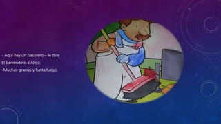 - Aquí hay un basurero – le dice
El barrendero a Alejo.
-Muchas gracias y hasta luego.
 