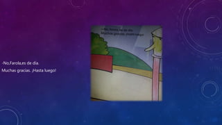-No,Farola,es de día.
Muchas gracias. ¡Hasta luego!
 