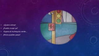 • -¡Quiero entrar!
• ¿Puedo cruzar ya?
• -Espera el muñequito verde….
• ¡Ahora puedes pasar!
 