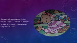 -Toma una paleta de caramelo – le dice
La dueña a alejo -. ¿ o prefieres un refresco?
-Un jugo de melocotón y…. La paleta para
Luego. Gracias. Adiós!
 