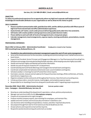 Page 1 of 3 
ANDREA ALEJO 
San Jose, CA | Cell 408-674-0814 | Email: amiscoll@earthlink.net 
OBJECTIVE: 
To utilize my professional experience for an opportunity where my high level corporate staff background and 
knowledge are transferable attributes to your organization as well as allow me the chance to grow. 
SKILLS SUMMARY: 
 Possess excellent communication skills, good decision skills, and the ability to prioritize with fifteen years of 
high level front end and back end office administration experience. 
 Goal oriented, self-starter, excels under pressure delivering quality work under time-line constraints. 
 Self starter with creative problem solving experience and a prudent decision maker. 
 Proven ability to work well with all levels of management and a strong team player. 
 Calendar management, travel arrangements, expense reports, meeting coordination, presentations, records 
management. 
PROFESSIONAL EXPERIENCE: 
March 2012 to February 2014: Administrative Coordinator Headquarters moved to San Francisco 
IMS Consulting Group, Redwood Shores, CA 
 Provide first class administrative and project management support for each VP and senior management. 
 Serve as the brand extension for the executive, escalating and communicating on exec’s behalf and serve as a 
team liaison. 
 Support Vice President, Senior Principal, and 3 Engagement Managers in a Top Pharmaceutical Consulting firm. 
 Schedule and manage extremely demanding Outlook calendars, while keeping executive highly accessible. 
 Handle and maintain highly confidential and sensitive information. 
 Handle any and all requests related to VP’s or department. 
 Coordinated Quarterly All Hands Meetings and managed internal task teams and logistics. 
 Coordinate complicated international and domestic travel, accommodations and logistics. 
 Schedule weekly 1:1 meetings for each VP and all their direct reports. 
 Event plan, execute, measure and set cadence for frequent business meetings, offsite conferences, all hands, 
team dinners, happy hours, etc. 
 Organize company lunches and events all throughout San Francisco, New York and surrounding areas. 
 Initiate purchase orders, reconcile invoices, track budgets, and complete expense reports. 
 Responsible for on-boarding of new hires along with coordination with IT regarding proper equipment. 
November 2010- March 2012: Administrative Assistant Contract position ended 
Lima – Campagna – Alameda Mortuary, San Jose, CA 
 Develop an understanding of the department’s operations, culture, policies and procedures. 
 Manage mail and client traffic for this 50-employee company. 
 Prepare all correspondence for eight managers. 
 Produce monthly company reports, plan meetings for employees, and maintain files. 
 Update and enter contacts and necessary documentation in Salesforce.com. 
 Use discretion when handling correspondence, invoices, and other important documents. 
 See projects through from start to finish and ensure that all deadlines are met. 
 Answer phones and respond to email and fax inquiries. 
 Respond to weekend and evening calls and emails as needed. 
 