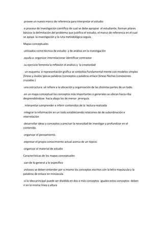 .provee un nuevo marco de referencia para interpretar el estudio

.e proceso de investigación científico de cual se debe apropiar el estudiante, forman pilares
básicos la delimitación del problema que justifica el estudio, el marco de referencia en el cual
se apoya la investigación y la ruta metodológica seguía .

Mapas conceptuales

.utilizados como técnica de estudio y de análisis en la investigación

.ayuda a: organizar interrelacionar identificar contrastar

.su ejercicio fomenta la reflexión el análisis y la creatividad

. un esquema :o representación grafica se simboliza fundamental mente con modelos simples
(líneas y óvalos )pocas palabras (conceptos y palabras enlace )líneas flechas (conexiones
cruzadas )

.una estructura: sé refiere a la ubicación y organización de las distintas partes de un todo.

.en un mapa conceptual los conceptos más importantes o generales se ubican hacia riba
desprendiéndose hacia abajo los de menor jerarquía.

. Interpretar comprender e inferir contenidos de la lectura realizada

.integrar la información en un todo estableciendo relaciones de de subordinación e
interrelación

.desarrollar ideas y conceptos y precisar la necesidad de investigar y profundizar en el
contenido.

.organizar el pensamiento.

.expresar el propio conocimiento actual acerca de un tópico.

.organizar el material de estudio

Características de los mapas conceptuales

.van de lo general a lo específico

.vistosos se deben entender por si mismo los conceptos escritos con la letra mayúscula y la
palabras de enlace en minúscula.

.si la idea principal puede ser dividida en dos o más conceptos iguales estos conceptos deben
ir en la misma línea o altura
 
