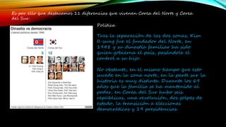 Es por ello que destacamos 11 diferencias que vivenen Corea del Norte y Corea
del Sur:
Política
Tras la separación de las dos zonas, Kim
II-sung fue el fundador del Norte, en
1948 y su dinastía familiar ha sido
quien gobierna el país, pasándole el
control a su hijo.
No obstante, en el mismo tiempo que esto
sucede en la zona norte, en la parte sur la
historia es muy distinta. Durante los 69
años que la familia se ha mantenido al
poder, en Corea del Sur hubo seis
repúblicas, una revolución, dos golpes de
estado, la transición a elecciones
democráticas y 19 presidencias.
 